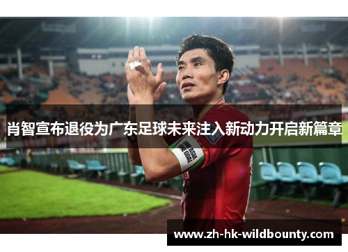 肖智宣布退役为广东足球未来注入新动力开启新篇章