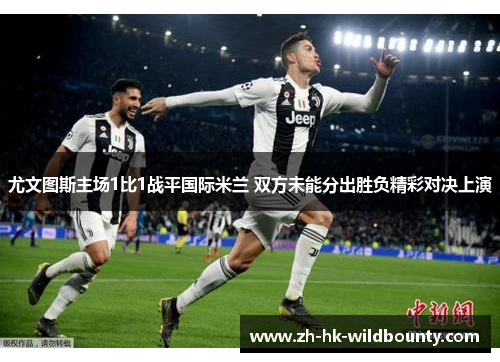 尤文图斯主场1比1战平国际米兰 双方未能分出胜负精彩对决上演